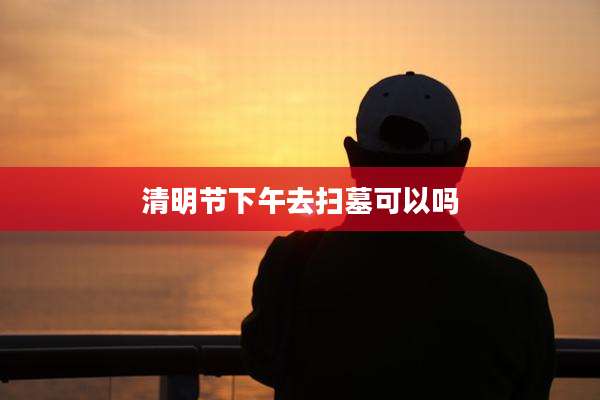 清明节下午去扫墓可以吗