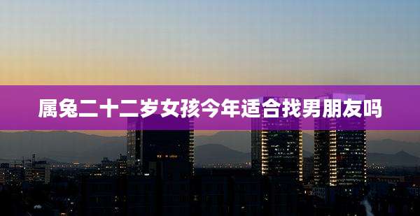 属兔二十二岁女孩今年适合找男朋友吗