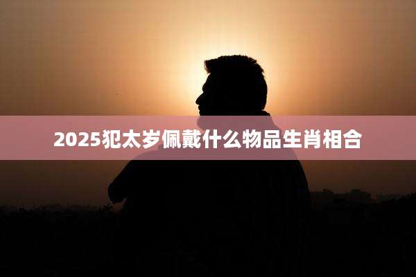 2025犯太岁佩戴什么物品生肖相合