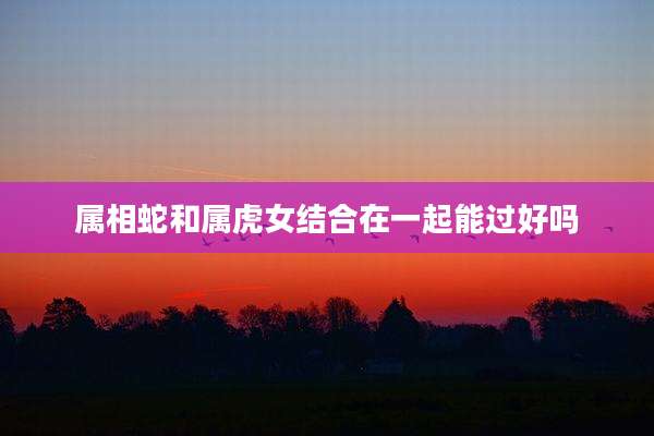 属相蛇和属虎女结合在一起能过好吗
