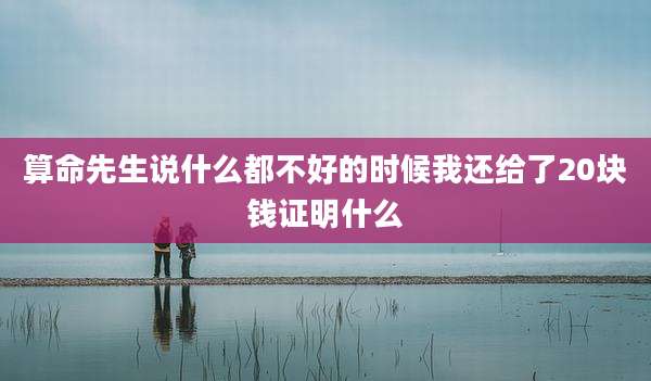 算命先生说什么都不好的时候我还给了20块钱证明什么