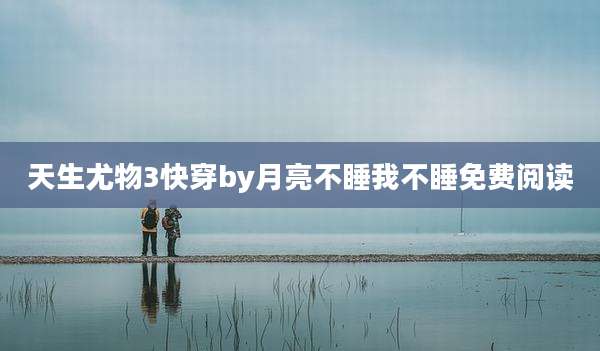天生尤物3快穿by月亮不睡我不睡免费阅读