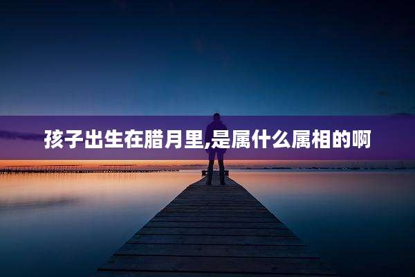 孩子出生在腊月里,是属什么属相的啊