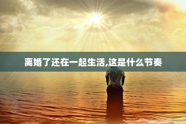 离婚了还在一起生活,这是什么节奏