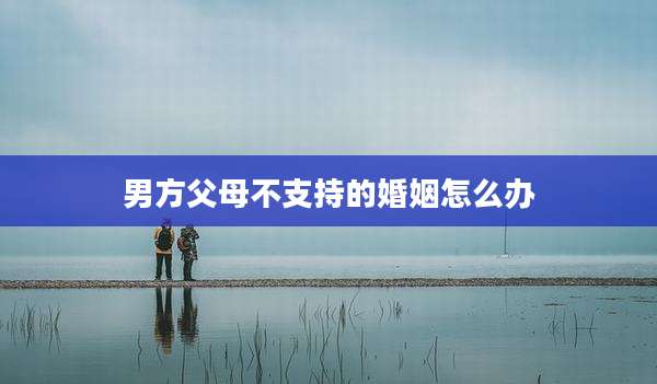 男方父母不支持的婚姻怎么办