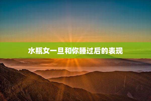 水瓶女一旦和你睡过后的表现