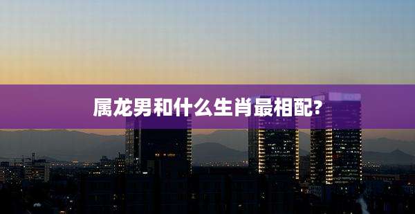 属龙男和什么生肖最相配?