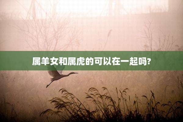 属羊女和属虎的可以在一起吗?