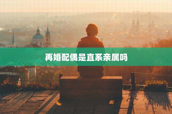 再婚配偶是直系亲属吗