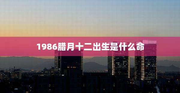1986腊月十二出生是什么命