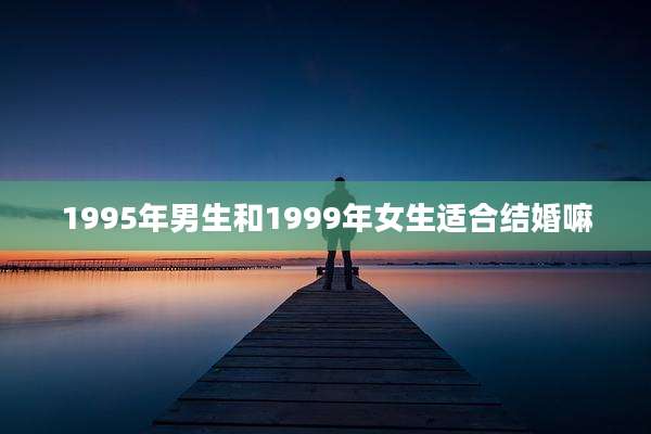 1995年男生和1999年女生适合结婚嘛