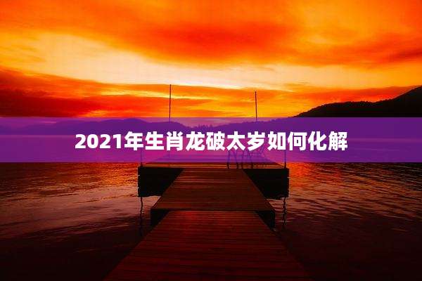 2021年生肖龙破太岁如何化解