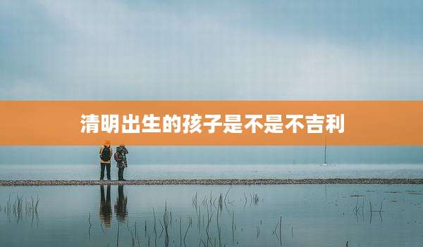 清明出生的孩子是不是不吉利