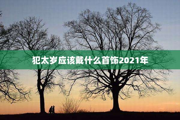 犯太岁应该戴什么首饰2021年