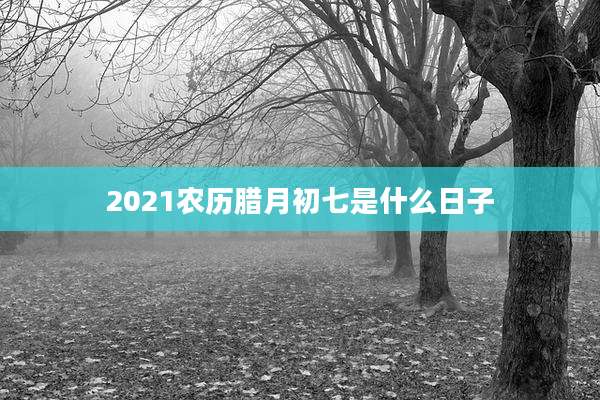 2021农历腊月初七是什么日子