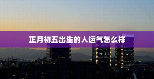 正月初五出生的人运气怎么样