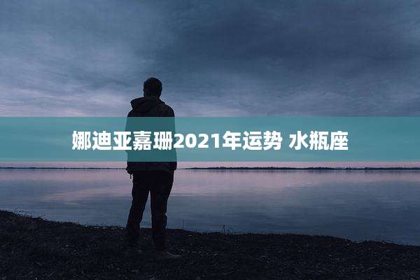娜迪亚嘉珊2021年运势 水瓶座
