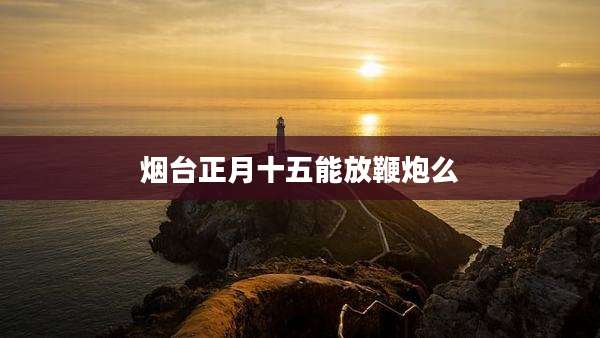 烟台正月十五能放鞭炮么