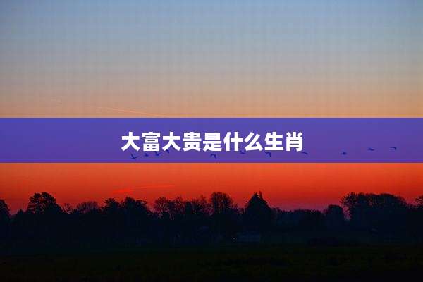 大富大贵是什么生肖