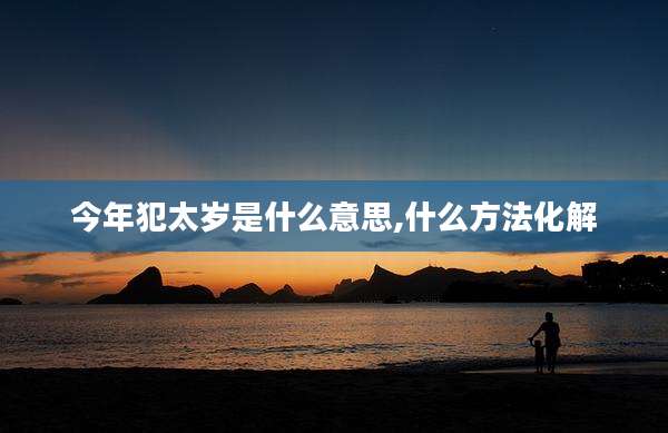 今年犯太岁是什么意思,什么方法化解