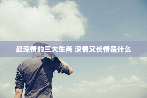 最深情的三大生肖 深情又长情是什么