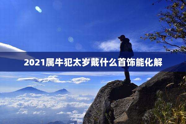 2021属牛犯太岁戴什么首饰能化解