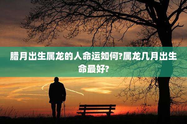 腊月出生属龙的人命运如何?属龙几月出生命最好?