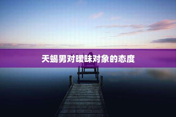 天蝎男对暧昧对象的态度