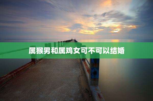 属猴男和属鸡女可不可以结婚
