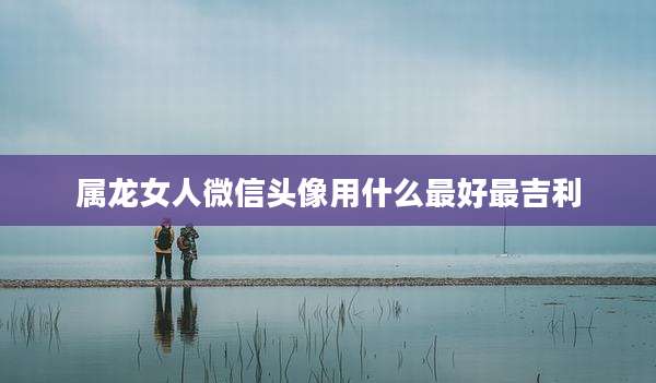属龙女人微信头像用什么最好最吉利