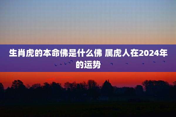 生肖虎的本命佛是什么佛 属虎人在2024年的运势