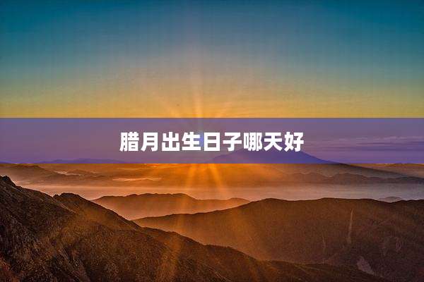 腊月出生日子哪天好