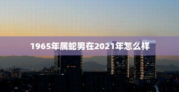 1965年属蛇男在2021年怎么样