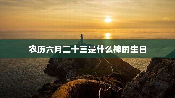 农历六月二十三是什么神的生日