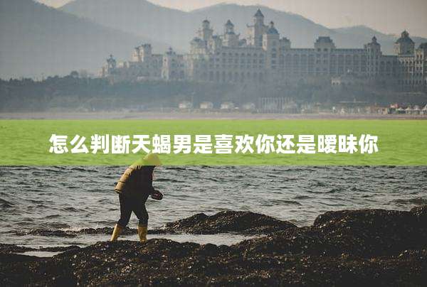 怎么判断天蝎男是喜欢你还是暧昧你