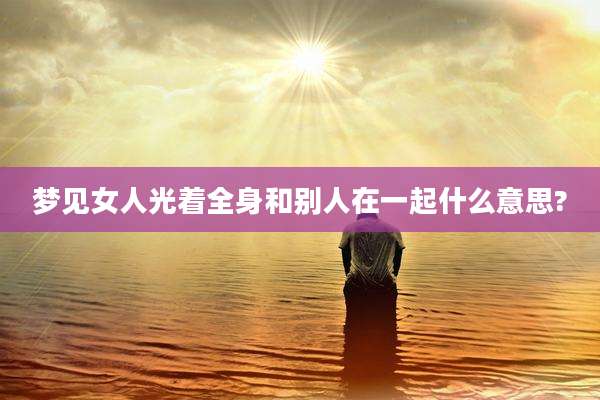 梦见女人光着全身和别人在一起什么意思?
