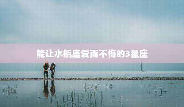 能让水瓶座爱而不悔的3星座
