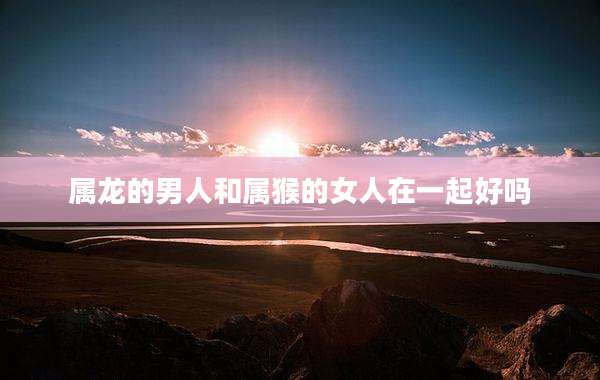 属龙的男人和属猴的女人在一起好吗
