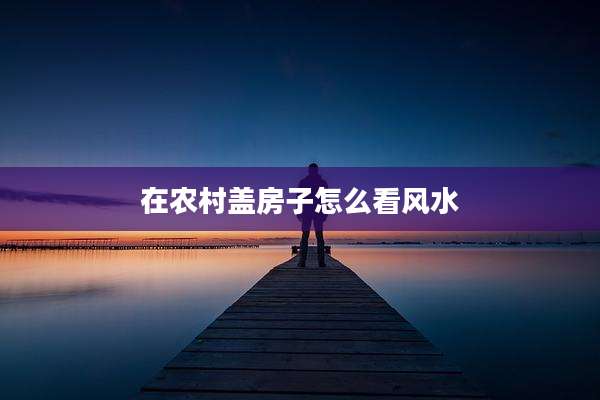 在农村盖房子怎么看风水