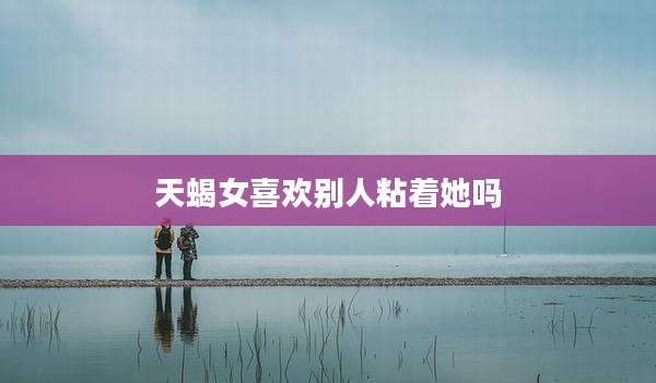 天蝎女喜欢别人粘着她吗