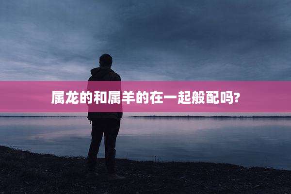 属龙的和属羊的在一起般配吗?
