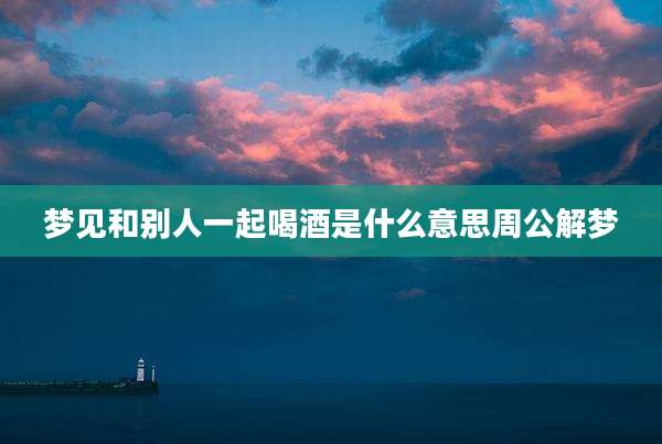梦见和别人一起喝酒是什么意思周公解梦