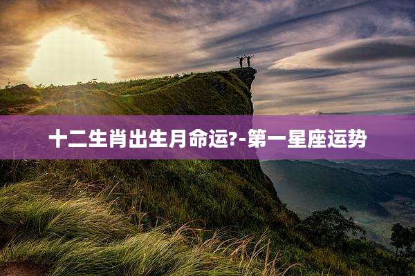 十二生肖出生月命运?-第一星座运势