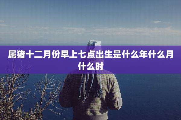 属猪十二月份早上七点出生是什么年什么月什么时