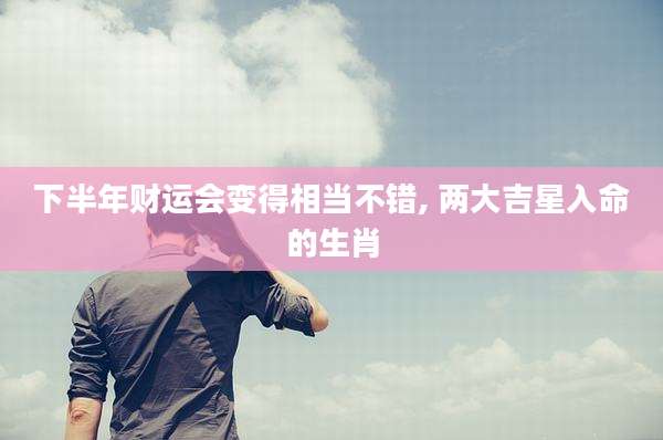 下半年财运会变得相当不错, 两大吉星入命的生肖