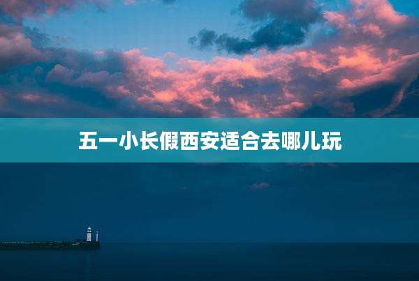 五一小长假西安适合去哪儿玩