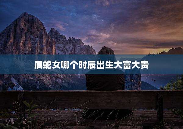 属蛇女哪个时辰出生大富大贵