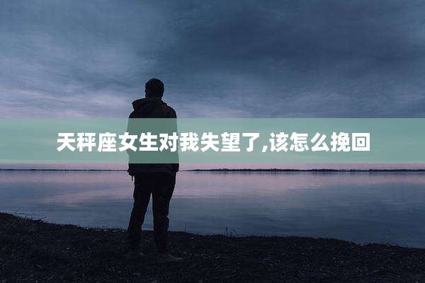 天秤座女生对我失望了,该怎么挽回