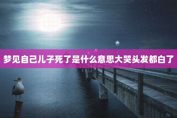 梦见自己儿子死了是什么意思大哭头发都白了