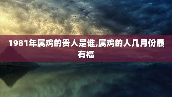 1981年属鸡的贵人是谁,属鸡的人几月份最有福